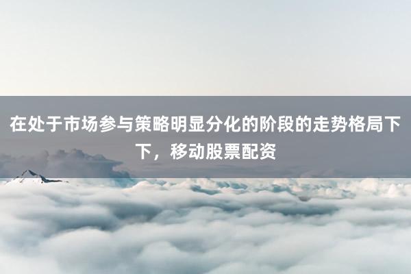 在处于市场参与策略明显分化的阶段的走势格局下下，移动股票配资