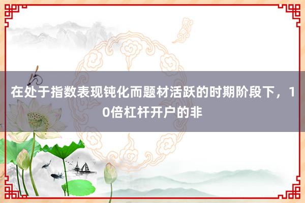 在处于指数表现钝化而题材活跃的时期阶段下，10倍杠杆开户的非