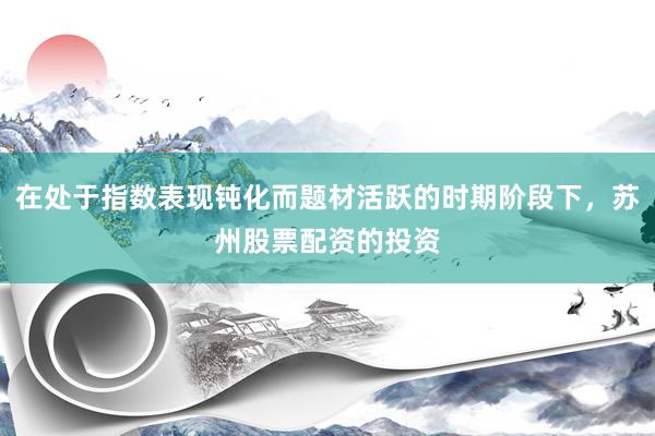 在处于指数表现钝化而题材活跃的时期阶段下，苏州股票配资的投资