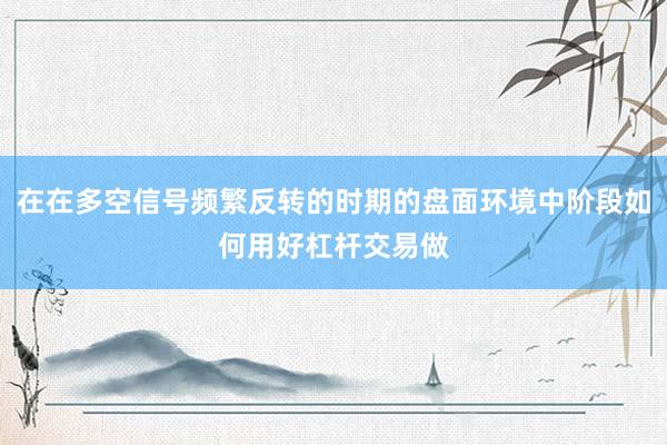 在在多空信号频繁反转的时期的盘面环境中阶段如何用好杠杆交易做