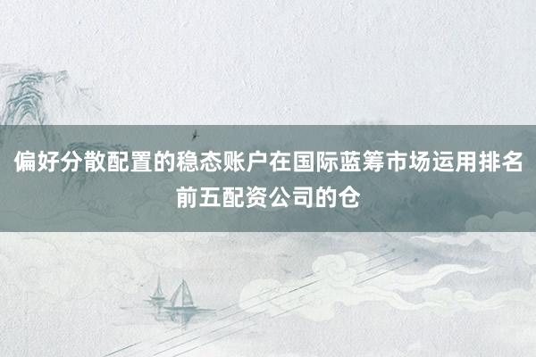 偏好分散配置的稳态账户在国际蓝筹市场运用排名前五配资公司的仓