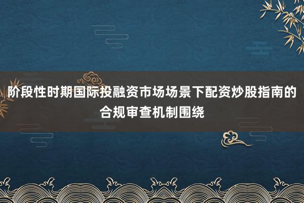 阶段性时期国际投融资市场场景下配资炒股指南的合规审查机制围绕