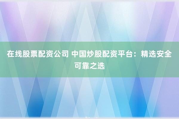 在线股票配资公司 中国炒股配资平台：精选安全可靠之选