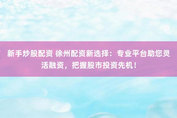 新手炒股配资 徐州配资新选择：专业平台助您灵活融资，把握股市投资先机！