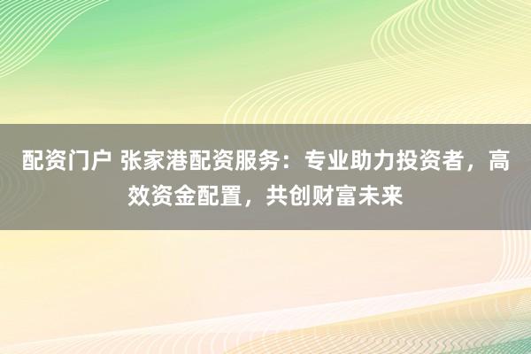 配资门户 张家港配资服务：专业助力投资者，高效资金配置，共创财富未来