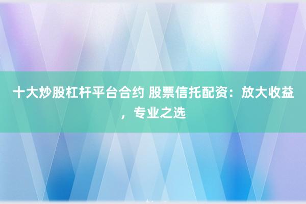 十大炒股杠杆平台合约 股票信托配资：放大收益，专业之选