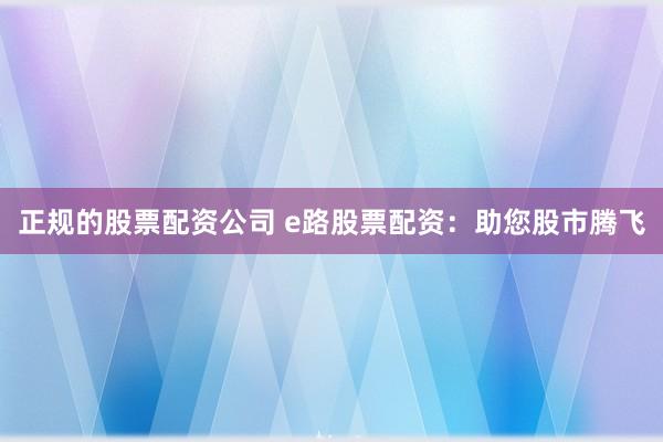 正规的股票配资公司 e路股票配资：助您股市腾飞