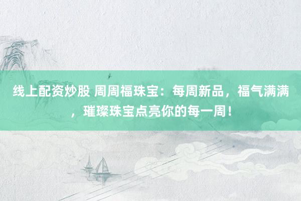 线上配资炒股 周周福珠宝：每周新品，福气满满，璀璨珠宝点亮你的每一周！