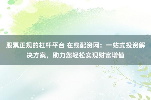 股票正规的杠杆平台 在线配资网：一站式投资解决方案，助力您轻松实现财富增值