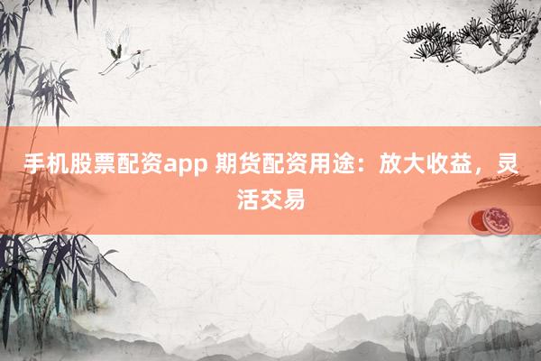 手机股票配资app 期货配资用途：放大收益，灵活交易