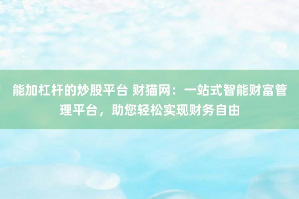 能加杠杆的炒股平台 财猫网：一站式智能财富管理平台，助您轻松实现财务自由