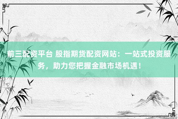 前三配资平台 股指期货配资网站：一站式投资服务，助力您把握金融市场机遇！