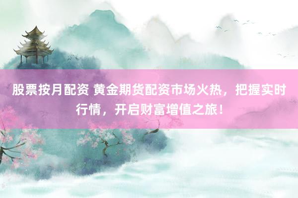 股票按月配资 黄金期货配资市场火热，把握实时行情，开启财富增值之旅！