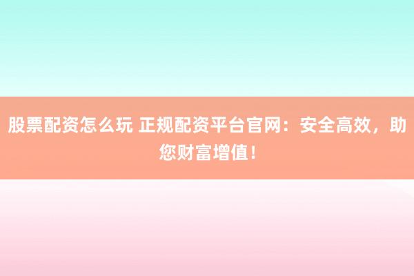 股票配资怎么玩 正规配资平台官网：安全高效，助您财富增值！