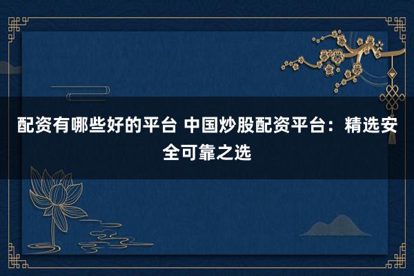配资有哪些好的平台 中国炒股配资平台：精选安全可靠之选