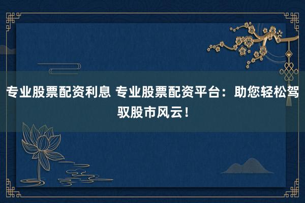 专业股票配资利息 专业股票配资平台：助您轻松驾驭股市风云！