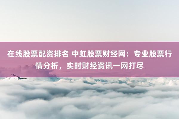 在线股票配资排名 中虹股票财经网：专业股票行情分析，实时财经资讯一网打尽