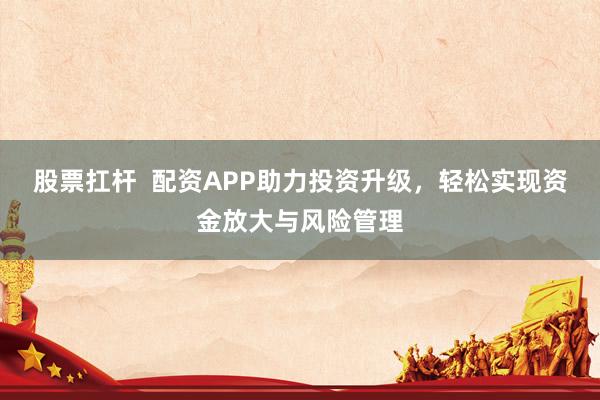股票扛杆  配资APP助力投资升级，轻松实现资金放大与风险管理