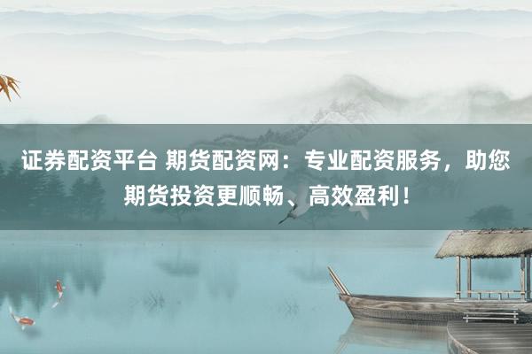 证券配资平台 期货配资网：专业配资服务，助您期货投资更顺畅、高效盈利！