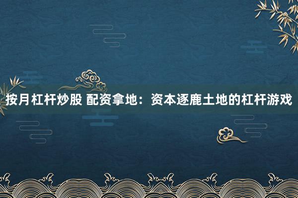 按月杠杆炒股 配资拿地：资本逐鹿土地的杠杆游戏