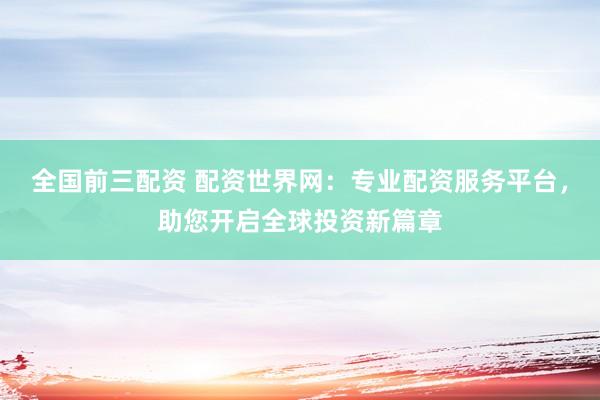 全国前三配资 配资世界网：专业配资服务平台，助您开启全球投资新篇章