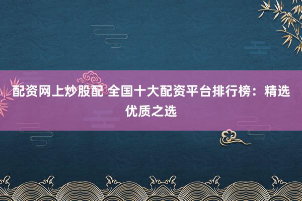 配资网上炒股配 全国十大配资平台排行榜：精选优质之选