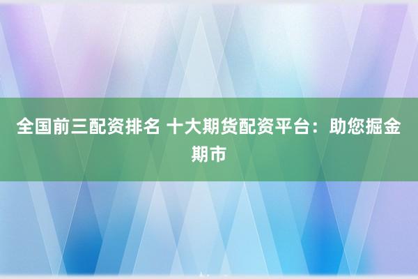 全国前三配资排名 十大期货配资平台：助您掘金期市