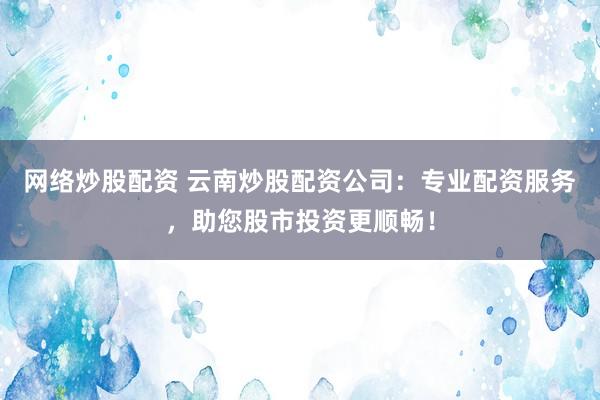 网络炒股配资 云南炒股配资公司：专业配资服务，助您股市投资更顺畅！