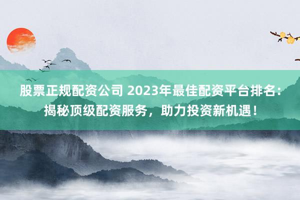 股票正规配资公司 2023年最佳配资平台排名：揭秘顶级配资服务，助力投资新机遇！