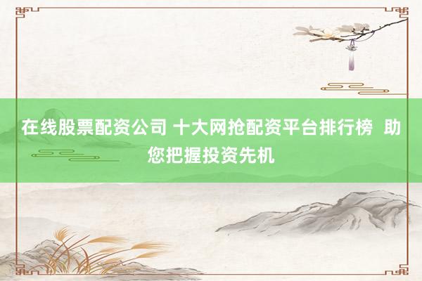 在线股票配资公司 十大网抢配资平台排行榜  助您把握投资先机