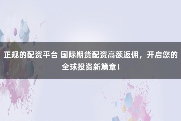 正规的配资平台 国际期货配资高额返佣，开启您的全球投资新篇章！
