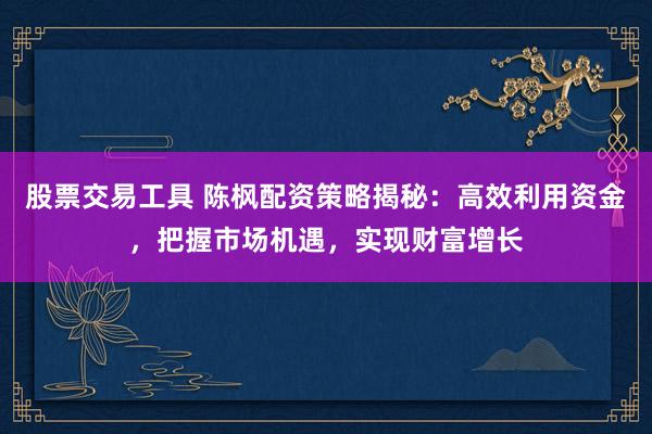 股票交易工具 陈枫配资策略揭秘：高效利用资金，把握市场机遇，实现财富增长