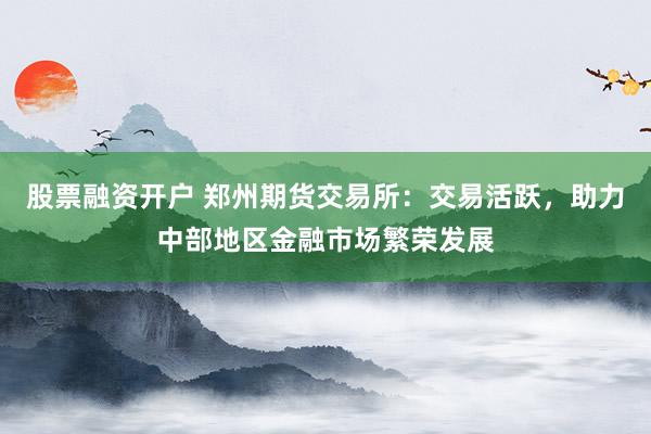 股票融资开户 郑州期货交易所：交易活跃，助力中部地区金融市场繁荣发展
