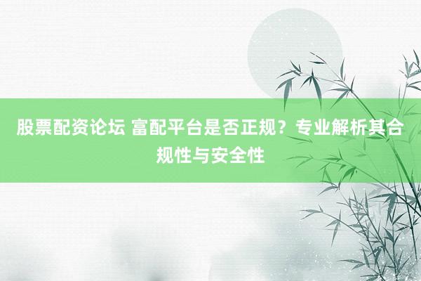 股票配资论坛 富配平台是否正规？专业解析其合规性与安全性