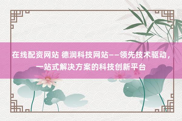 在线配资网站 德润科技网站——领先技术驱动，一站式解决方案的科技创新平台