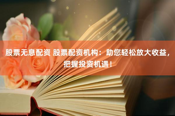 股票无息配资 股票配资机构：助您轻松放大收益，把握投资机遇！