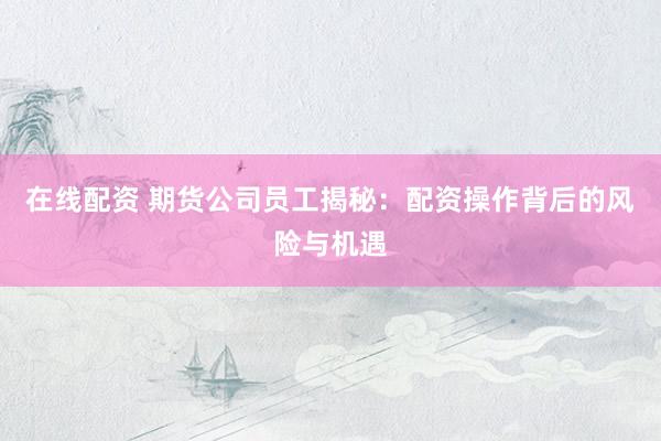 在线配资 期货公司员工揭秘：配资操作背后的风险与机遇