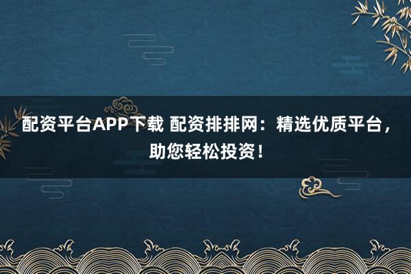 配资平台APP下载 配资排排网：精选优质平台，助您轻松投资！