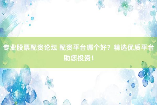 专业股票配资论坛 配资平台哪个好？精选优质平台助您投资！