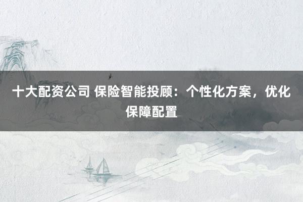 十大配资公司 保险智能投顾：个性化方案，优化保障配置