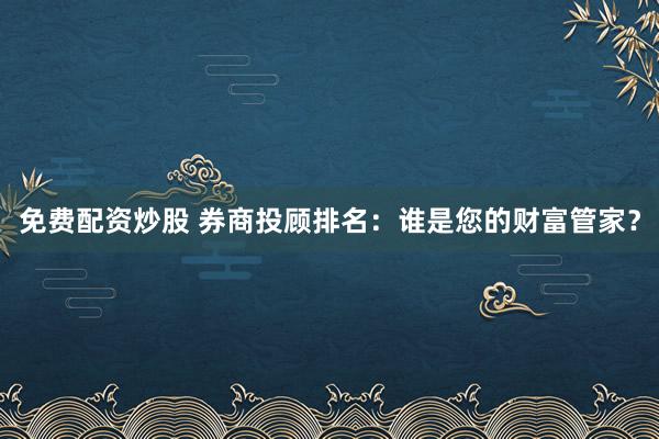 免费配资炒股 券商投顾排名：谁是您的财富管家？