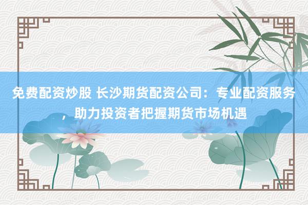 免费配资炒股 长沙期货配资公司：专业配资服务，助力投资者把握期货市场机遇